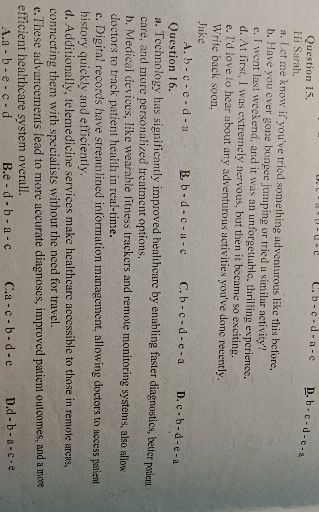 C. b-c-d-a-e
Question 15. D. b-c-d-e-a
Hi Sarah,
a. Let me know if you've tried something adventurous like this before.
b. Have you ever gone bungee jumping or tried a similar activity?
c. I went last weekend, and it was an unforgettable, thrilling experience.
d. At first, I was extremely nervous, but then it became so exciting.
e. I'd love to hear about any adventurous activities you've done recently.
Write back soon,
Jake
A. b-c-e-d-a B. b-d-c-a-e C. b-c-d-e-a D. c-b-d-e-a
Question 16.
a. Technology has significantly improved healthcare by enabling faster diagnostics, better patient 
care, and more personalized treatment options.
b. Medical devices, like wearable fitness trackers and remote monitoring systems, also allow
doctors to track patient health in real-time.
c. Digital records have streamlined information management, allowing doctors to access patient
history quickly and efficiently.
d. Additionally, telemedicine services make healthcare accessible to those in remote areas,
connecting them with specialists without the need for travel.
e.These advancements lead to more accurate diagnoses, improved patient outcomes, and a more
efficient healthcare system overall.
A. a-b-e-c-d B. e-d-b-a-c C. a-c-b-d-e D. d-b-a-c-e