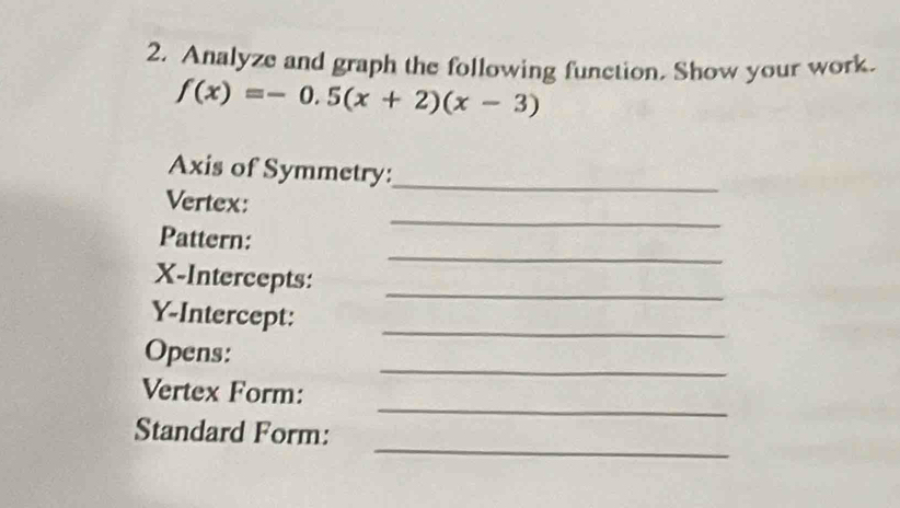 Analyze and graph the following function. Show your work.
f(x)=-0.5(x+2)(x-3)
Axis of Symmetry:_ 
_ 
Vertex: 
_ 
Pattern: 
X-Intercepts: 
_ 
_ 
Y-Intercept: 
_ 
Opens: 
_ 
Vertex Form: 
_ 
Standard Form: