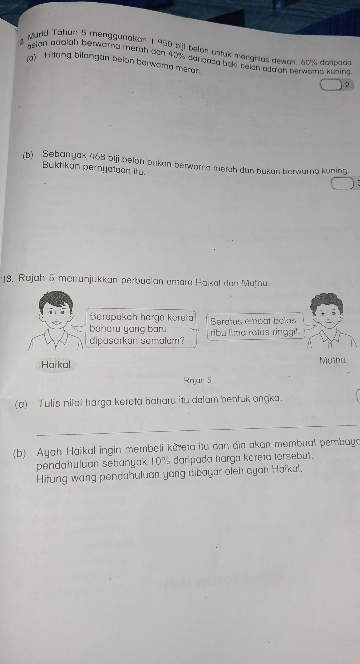 Murid Tahun 5 menggunakan 1 950 biji belon untuk menghias dewan. 60% daripada
belon adalah berwarna merah dan 40% daripada baki belon adalah berwarna kuning
(a) Hitung bilangan belon berwarna merah.
2
(b) Sebanyak 468 biji belon bukan berwarna merah dan bukan berwarna kuning.
Buktikan pernyataan itu.
13. Rajah 5 menunjukkan perbualan antara Haikal dan Muthu.
Berapakah harga kereta Seratus empat belas
baharu yang baru
ribu lima ratus ringgit.
dipasarkan semalam?
Haikal Muthu
Rajah 5
(a) Tulis nilai harga kereta baharu itu dalam bentuk angka.
_
(b) Ayah Haikal ingin membeli kereta itu dan dia akan membuat pembayo
pendahuluan sebanyak 10% daripada harga kereta tersebut.
Hitung wang pendahuluan yang dibayar oleh ayah Haikal.