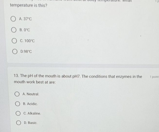 temperature is this?
A. 37°C
B. 0°C
C. 100°C
D. 98°C
13. The pH of the mouth is about pH7. The conditions that enzymes in the 1 point
mouth work best at are:
A. Neutral.
B. Acidic.
C. Alkaline.
D. Basic.