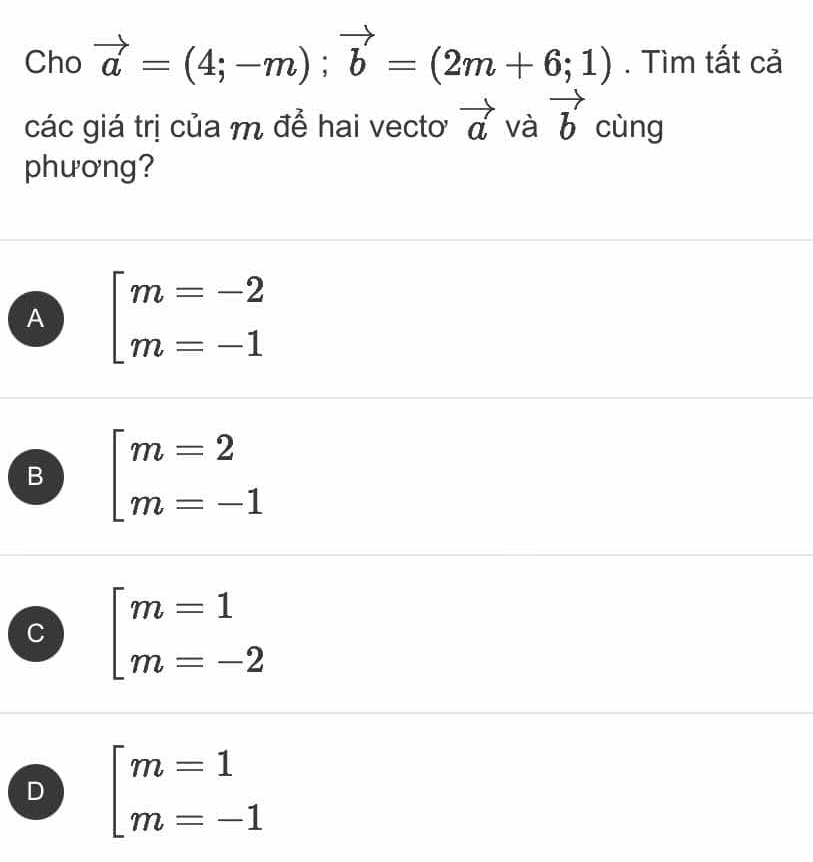 Cho vector a=(4;-m);vector b=(2m+6;1). Tìm tất cả
các giá trị của m để hai vectoơ vector a và vector b cùng
phương?
A beginarrayl m=-2 m=-1endarray.
B beginarrayl m=2 m=-1endarray.
C beginarrayl m=1 m=-2endarray.
D beginarrayl m=1 m=-1endarray.