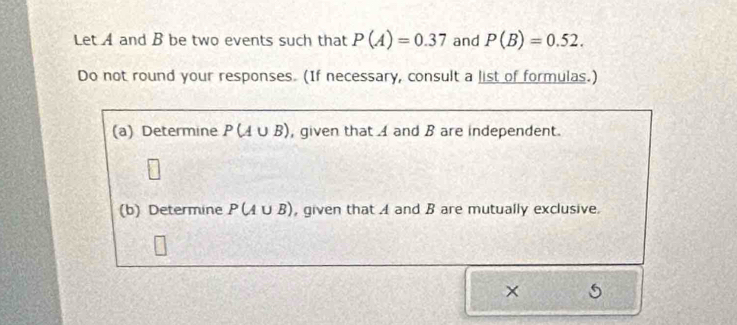 Let A and B be two events such that P(A)=0.37 and P(B)=0.52. 
Do not round your responses. (If necessary, consult a list of formulas.) 
(a) Determine P(A∪ B) , given that 4 and B are independent. 
(b) Determine P(A∪ B) , given that A and B are mutually exclusive. 
×