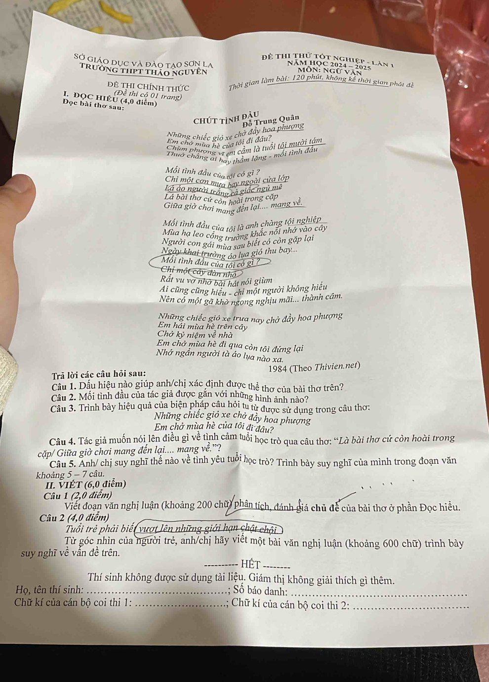 Đề thi thử tót nghiệp - làn 1
SỞ GiáO dục và đào tạo sơn la  Mỗn: Ngữ Văn
NăM HỌC 2024 - 2025
trường thpt thảo nguyên
ĐE THI ChíNH tHức  Thời gian làm bài: 120 phút, không kể thời gian phát đề
(Đề thi có 01 trang)
I. ĐQC HIÉU (4,0 điểm)
Đọc bài thơ sau:
Chút tình đậu
Đỗ Trung Quân
Những chiếc giỏ xe chở đẩy hoa phượng
Em chở mùa hè của tôi đi đầu?
Chim phượng vi em cầm là tuổi tôi mười tám
Thuờ chẳng ai hay thầm lặng - mối tình đầu
Mối tình đầu của tới có gì ?
Chi một cơn mưa hay ngoài cửa lớp
Lá áo người trắng cả giác ngũ mê
Là bài thơ cử còn hoài trong cặp
Giữa giờ chơi mang đến lại.... mang về.
Mối tình đầu của tôi là anh chàng tội nghiệp
Mùa hạ leo cổng trường khắc nỗi nhớ vào cây
Người con gái mùa sau biết có còn gặp lại
Ngày khai trường áo lua gió thu bay...
Mối tình đầu của tối có gì ?
Chi một cây dùn nh
Rất vu vơ nhờ bài hát nói giùm
Ai cũng cũng hiệu - chi một người không hiếu
Nên có một gã khờ ngong nghịu mãi... thành câm.
Những chiếc giỏ xe trưa nay chở đầy hoa phượng
Em hải mùa hè trên cây
Chở kỷ niệm về nhà
Em chở mùa hè đi qua còn tôi đứng lại
Nhớ ngần người tà áo lụa nào xa.
Trả lời các câu hồi sau: 1984 (Theo Thivien.net)
Cầu 1. Dầu hiệu nào giúp anh/chị xác định được thể thơ của bài thơ trên?
Câu 2. Mối tình đầu của tác giả được gắn với những hình ảnh nào?
Câu 3. Trình bày hiệu quả của biện pháp câu hỏi tu từ được sử dung trong câu thơ:
Những chiếc giỏ xe chở đầy hoa phượng
Em chở mùa hè của tôi đi đâu?
Câu 4. Tác giả muốn nói lên điều gì về tình cảm tuổi học trò qua câu thơ: “Là bài thơ cứ còn hoài trong
cặp/ Giữa giờ chơi mang đến lại.... mang về.”?
Câu 5. Anh/ chị suy nghĩ thể nào về tỉnh yêu tuổi học trò? Trình bày suy nghĩ của mình trong đoạn văn
khoảng 5 - 7 câu.
II. ⅥIÉT (6,0 điểm)
Câu 1 (2,0 điểm)
Viết đoạn văn nghị luận (khoảng 200 chữ) phân tích, đánh giá chủ để của bài thơ ở phần Đọc hiều.
Câu 2 (4,0 điểm)
Tuổi trẻ phải biết vượt lên những giới hạn chật chôi
Từ góc nhìn của người trẻ, anh/chị hãy viết một bài văn nghị luận (khoảng 600 chữ) trình bày
suy nghĩ về vấn đề trên.
_Hết_
Thí sinh không được sử dụng tài liệu. Giám thị không giải thích gì thêm.
Họ, tên thí sinh: _; Số báo danh:_
Chữ kí của cán bộ coi thi 1: _; Chữ kí của cán bộ coi thi 2:_