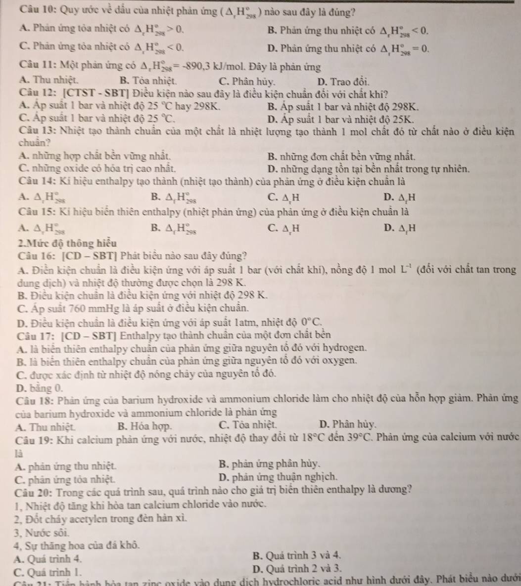 Quy ước về đầu của nhiệt phản ứng (△ _rH_(298)°) nào sau đây là đúng?
A. Phản ứng tỏa nhiệt có △ _rH_(298)°>0. B. Phản ứng thu nhiệt có △ _rH_(298)°<0.
C. Phản ứng tỏa nhiệt có △ _rH_(298)°<0. D. Phản ứng thu nhiệt có △ _rH_(298)°=0.
Câu 11: Một phản ứng có △ _rH_(298)°=-890,3kJ/mo l. Đây là phản ứng
A. Thu nhiệt. B. Tỏa nhiệt. C. Phân hủy. D. Trao đổi.
Câu 12: [CTST - SBT] Điều kiện nào sau đây là điều kiện chuẩn đối với chất khí?
Á Áp suất 1 bar và nhiệt độ 25°C hay 298K. B Áp suất 1 bar và nhiệt độ 298K.
C. Áp suất 1 bar và nhiệt độ 25°C. D. Áp suất 1 bar và nhiệt độ 25K.
Câu 13: Nhiệt tạo thành chuẩn của một chất là nhiệt lượng tạo thành 1 mol chất đó từ chất nào ở điều kiện
chuẩn?
A. những hợp chất bền vững nhất, B. những đơn chất bền vững nhất.
C. những oxide có hóa trị cao nhất. D. những dạng tồn tại bền nhất trong tự nhiên.
Câu 14: Kí hiệu enthalpy tạo thành (nhiệt tạo thành) của phản ứng ở điều kiện chuẩn là
A. △ _tH_(298)° B. △ _fH_(298)° C. △ _rH D. △ _tH
Câu 15: Kí hiệu biển thiên enthalpy (nhiệt phản ứng) của phản ứng ở điều kiện chuẩn là
A. △ _rH_(298)° B. △ _fH_(298)° C. △ _rH D. △ _rH
2.Mức độ thông hiểu
Câu 16 |CD-SBT | Phát biểu nào sau đây đúng?
A. Điền kiện chuẩn là điều kiện ứng với áp suất 1 bar (với chất khí), nồng độ 1 mol L^(-1) (đối với chất tan trong
dung dịch) và nhiệt độ thường được chọn là 298 K.
B. Điều kiện chuẩn là điều kiện ứng với nhiệt độ 298 K.
C. Áp suất 760 mmHg là áp suất ở điều kiện chuẩn.
D. Điều kiện chuẩn là điều kiện ứng với áp suất 1atm, nhiệt độ 0°C.
Câu 17: [CD - SBT] Enthalpy tạo thành chuẩn của một đơn chất bền
A. là biển thiên enthalpy chuẩn của phản ứng giữa nguyên tổ đó với hydrogen.
B. là biến thiên enthalpy chuân của phản ứng giữa nguyên tổ đó với oxygen.
C. được xác định từ nhiệt độ nóng chảy của nguyên tổ đó.
D. bằng 0.
Câu 18: Phản ứng của barium hydroxide và ammonium chloride làm cho nhiệt độ của hỗn hợp giảm. Phản ứng
của barium hydroxide và ammonium chloride là phản ứng
A. Thu nhiệt. B. Hóa hợp. C. Tóa nhiệt. D. Phân hủy.
Câu 19: Khi calcium phản ứng với nước, nhiệt độ thay đổi từ 18°C đến 39°C *. Phản ứng của calcium với nước
là
A. phản ứng thu nhiệt. B. phản ứng phân hủy.
C. phân ứng tỏa nhiệt. D. phản ứng thuận nghịch.
Câu 20: Trong các quá trình sau, quá trình nào cho giá trị biển thiên enthalpy là dương?
1, Nhiệt độ tăng khi hòa tan calcium chloride vào nước.
2, Đốt cháy acetylen trong đèn hàn xì.
3, Nước sôi.
4, Sự thăng hoa của đá khô.
A. Quá trình 4. B. Quá trình 3 và 4.
C. Quá trình 1. D. Quá trình 2 và 3.
a hành hỏa tan zinc oxide vào dụng dịch hydrochloric acid như hình dưới đây. Phát biểu nào dưới