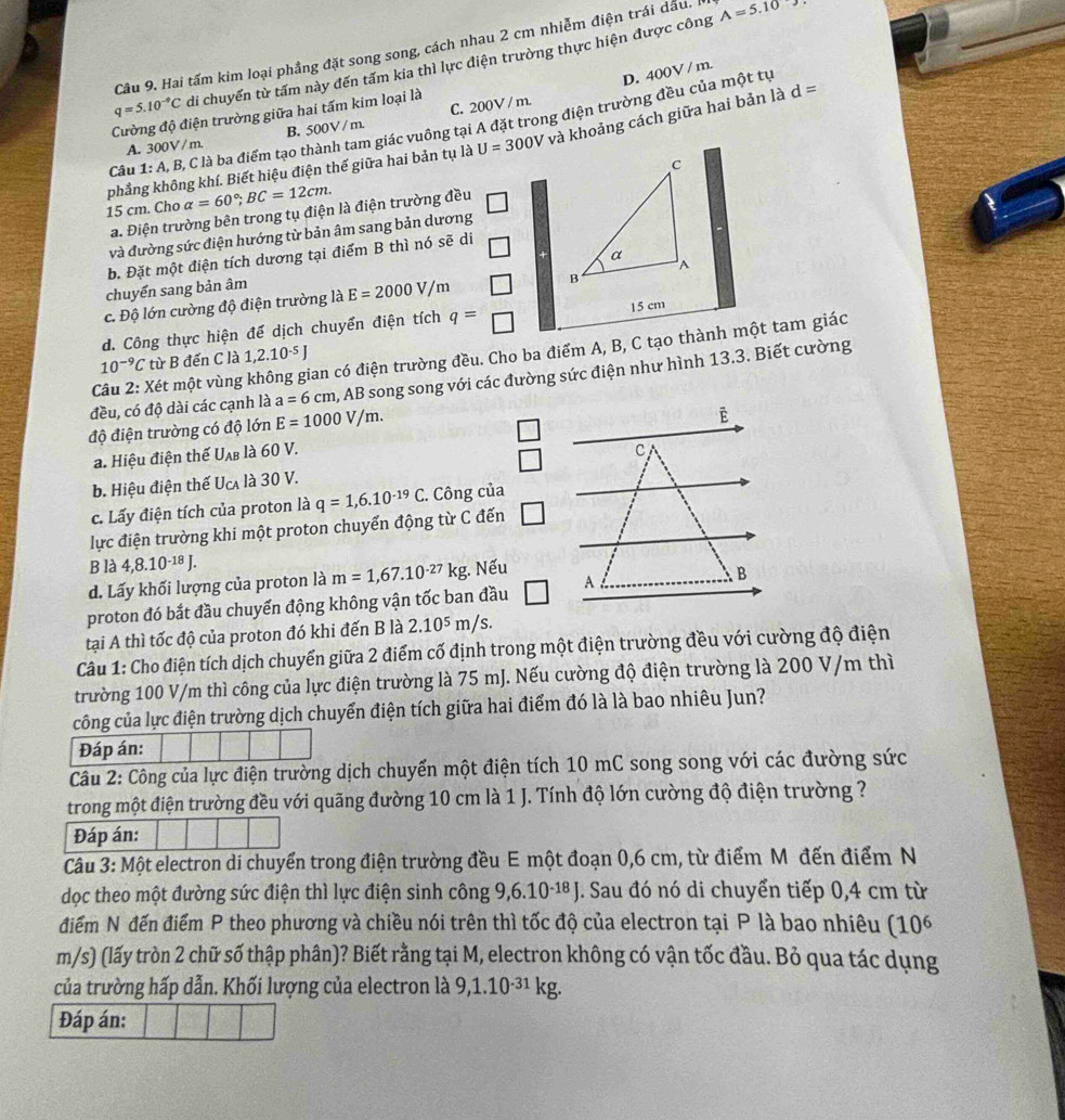 Hai tấm kim loại phẳng đặt song song, cách nhau 2 cm nhiễm điện trái dầu. I A=5.10
q=5.10^(-9)C di chuyển từ tấm này đến tấm kia thì lực điện trường thực hiện được công
D. 400V / m.
Cường độ điện trường giữa hai tấm kim loại là
Câu 1: A, B, C là ba điểm tạo thành tam giác vuông tại A đặt trong điện trường đều của một tự
A. 300V / m. B. 500V / m. C. 200V / m.
phẳng không khí. Biết hiệu điện thế giữa hai bản tụ là U=300V và khoảng cách giữa hai bản là d=
15 cm. Cho alpha =60°;BC=12cm.
a. Điện trường bên trong tụ điện là điện trường đều
và đường sức điện hướng từ bản âm sang bản dương
b. Đặt một điện tích dương tại điểm B thì nó sẽ di
chuyển sang bản âm
c. Độ lớn cường độ điện trường là E=2000V/m
d. Công thực hiện để dịch chuyển điện tích q= 15 cm
Câu 2: Xét một vùng không gian có điện trường đều. Cho ba điểm A, B, C tạo thành một tam giác
10^(-9)C từ B đến C là 1,2.10^(-5)J
đều, có độ dài các cạnh là a=6cm 1, AB song song với các đường sức điện như hình 13.3. Biết cường
độ điện trường có độ lớn E=1000V/m.
a. Hiệu điện thế Uab là 60 V.
b. Hiệu điện thế U_CA là 30 V.
c. Lấy điện tích của proton là q=1,6.10^(-19)C C. Công của
lực điện trường khi một proton chuyển động từ C đến □
B là 4,8.10^(-18)J.
d. Lấy khối lượng của proton là m=1,67.10^(-27)kg Nếu
proton đó bắt đầu chuyển động không vận tốc ban đầu 
tại A thì tốc độ của proton đó khi đến B là 2.10^5m/s
Câu 1: Cho điện tích dịch chuyển giữa 2 điểm cố định trong một điện trường đều với cường độ điện
trường 100 V/m thì công của lực điện trường là 75 mJ. Nếu cường độ điện trường là 200 V/m thì
công của lực điện trường dịch chuyển điện tích giữa hai điểm đó là là bao nhiêu Jun?
Đáp án:
Câu 2: Công của lực điện trường dịch chuyển một điện tích 10 mC song song với các đường sức
trong một điện trường đều với quãng đường 10 cm là 1 J. Tính độ lớn cường độ điện trường ?
Đáp án:
Câu 3: Một electron di chuyển trong điện trường đều E một đoạn 0,6 cm, từ điểm Môđến điểm N
dọc theo một đường sức điện thì lực điện sinh công 9,6.10-¹ª J. Sau đó nó di chuyển tiếp 0,4 cm từ
điểm N đến điểm P theo phương và chiều nói trên thì tốc độ của electron tại P là bao nhiêu (10^6
m/s) (lấy tròn 2 chữ số thập phân)? Biết rằng tại M, electron không có vận tốc đầu. Bỏ qua tác dụng
của trường hấp dẫn. Khối lượng của electron là 9,1.10^(-31)kg.
Đáp án: