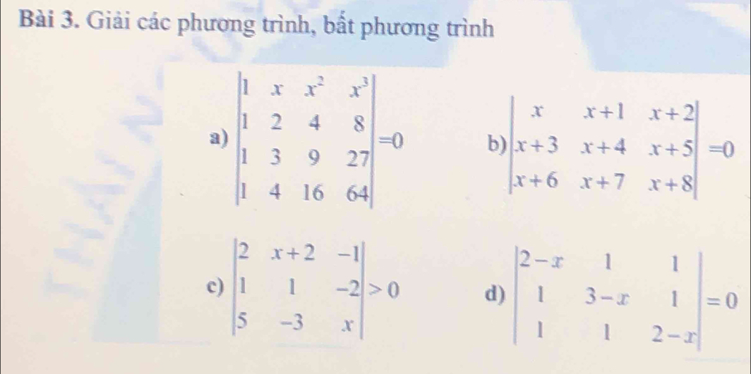 Giải các phương trình, bất phương trình 
a) beginvmatrix 1&x&x^2&x^3 1&2&4&8 1&3&9&27 1&4&16&64endvmatrix = b beginvmatrix x&x+1&x+2 x+3&x+4&x+5 x+6&x+7&x+8endvmatrix =0
c) beginvmatrix 2&x+2&-1 1&1&-2 5&-3&xendvmatrix >0 d) beginvmatrix 2-x&1&1 1&3-x&1 1&1&2-xendvmatrix =0