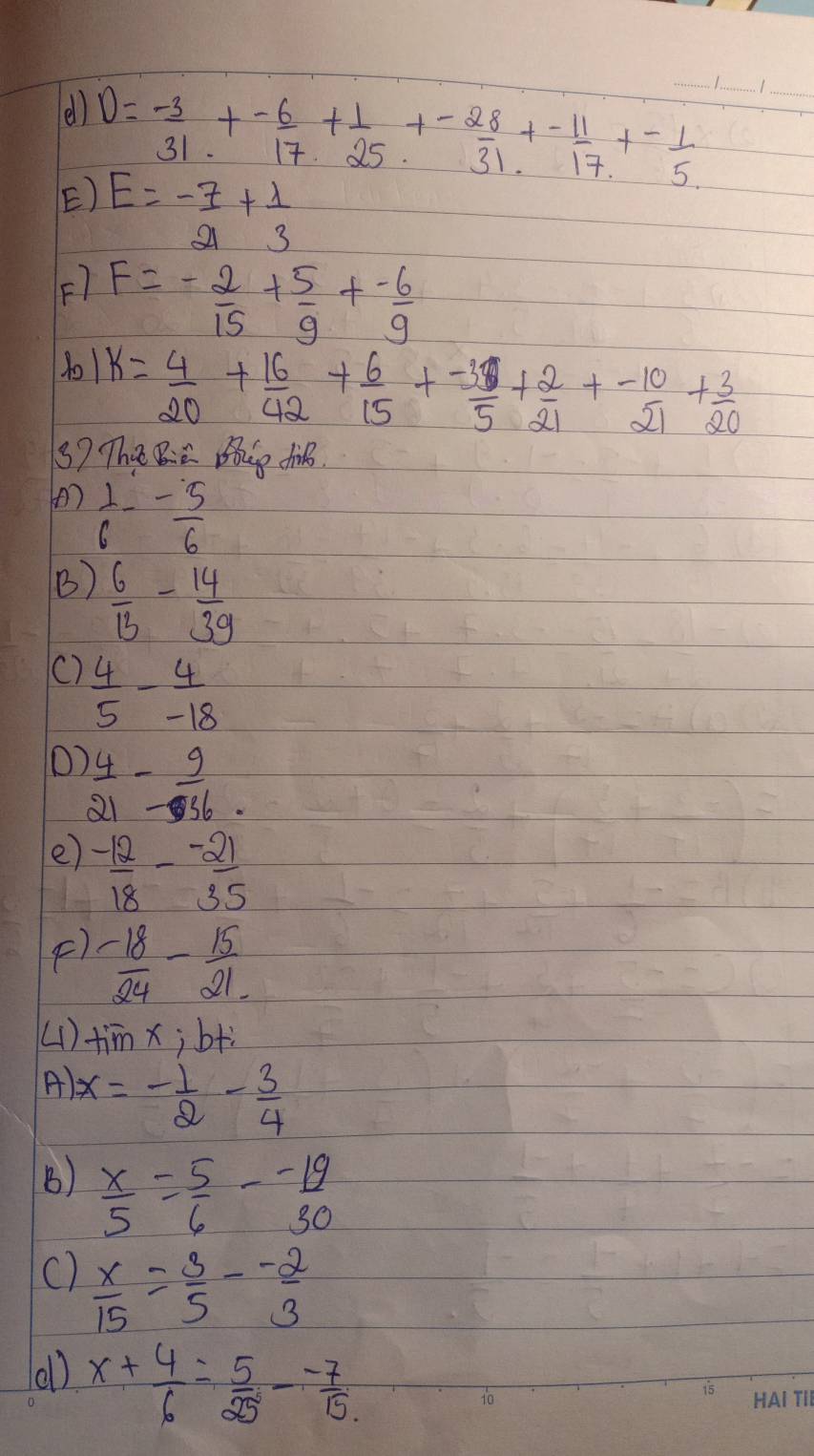 el) D=- 3/31 +- 6/17 + 1/25 +- 28/31 +- 11/17 +- 1/5  _ 
E) E=- 7/21 + 1/3 
F) F=- 2/15 + 5/9 + (-6)/9 
1o1 k= 4/20 + 16/42 + 6/15 + (-3)/5 + 2/21 + (-10)/21 + 3/20 
3) The Bia Be dhi. 
(  1/6 - 5/6 
B)  6/13 - 14/39 
()  4/5 - 4/-18 
O  4/21 - 9/56 . 
e)  (-12)/18 - (-21)/35 
F)  (-18)/24 - 15/21 
(1) timx; b+ì 
A) x=- 1/2 - 3/4 
B)  x/5 = 5/6 - (-19)/30 
C)  x/15 = 3/5 - (-2)/3 
(1) x+ 4/6 = 5/25 - (-7)/15 