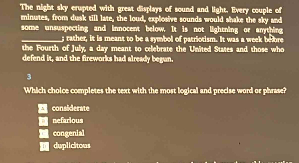 The night sky erupted with great displays of sound and light. Every couple of
minutes, from dusk till late, the loud, explosive sounds would shake the sky and
some unsuspecting and innocent below. It is not lightning or anything
_; rather, it is meant to be a symbol of patriotism. It was a week before
the Fourth of July, a day meant to celebrate the United States and those who
defend it, and the fireworks had already begun.
3
Which choice completes the text with the most logical and precise word or phrase?
considerate
nefarious
congenial
duplicitous