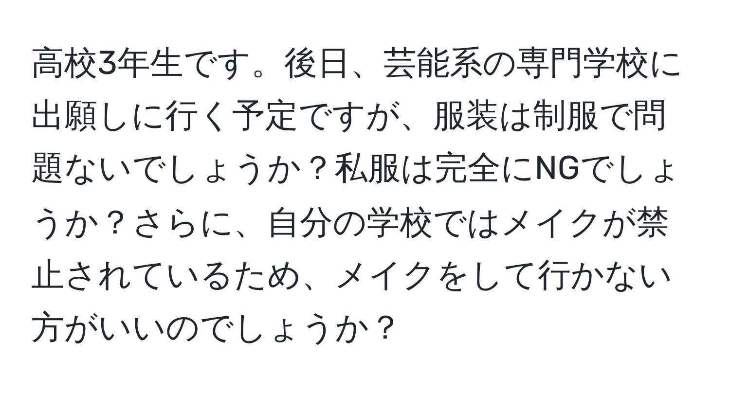 高校3年生です。後日、芸能系の専門学校に出願しに行く予定ですが、服装は制服で問題ないでしょうか？私服は完全にNGでしょうか？さらに、自分の学校ではメイクが禁止されているため、メイクをして行かない方がいいのでしょうか？