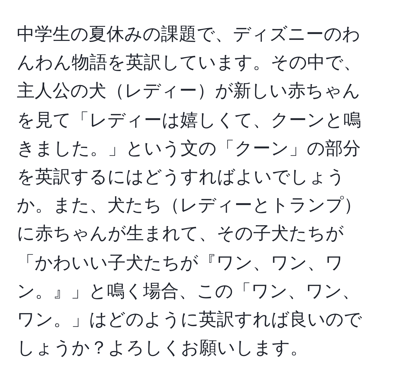 中学生の夏休みの課題で、ディズニーのわんわん物語を英訳しています。その中で、主人公の犬レディーが新しい赤ちゃんを見て「レディーは嬉しくて、クーンと鳴きました。」という文の「クーン」の部分を英訳するにはどうすればよいでしょうか。また、犬たちレディーとトランプに赤ちゃんが生まれて、その子犬たちが「かわいい子犬たちが『ワン、ワン、ワン。』」と鳴く場合、この「ワン、ワン、ワン。」はどのように英訳すれば良いのでしょうか？よろしくお願いします。