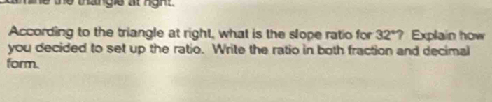 the the thangle at nght. 
According to the triangle at right, what is the slope ratio for 32°? Explain how 
you decided to set up the ratio. Write the ratio in both fraction and decimal 
form.