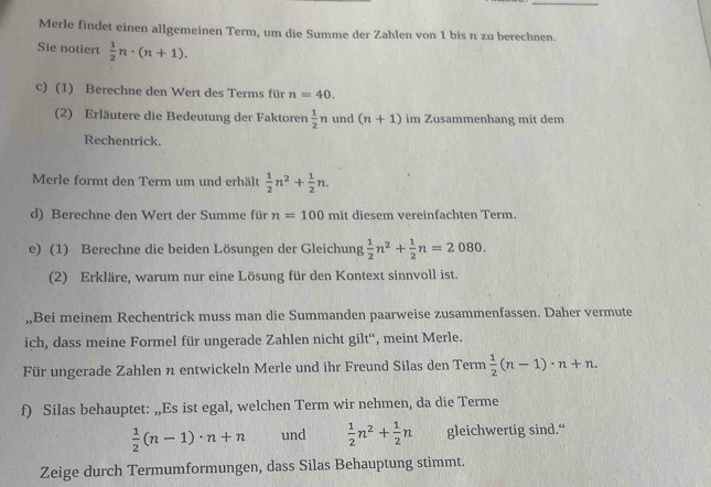 Merle findet einen allgemeinen Term, um die Summe der Zahlen von 1 bis π zu berechnen. 
Sie notiert  1/2 n· (n+1). 
c) (1) Berechne den Wert des Terms für n=40. 
(2) Erläutere die Bedeutung der Faktoren  1/2 n und (n+1) im Zusammenhang mit dem 
Rechentrick. 
Merle formt den Term um und erhält  1/2 n^2+ 1/2 n. 
d) Berechne den Wert der Summe für n=100 mit diesem vereinfachten Term. 
e) (1) Berechne die beiden Lösungen der Gleichung  1/2 n^2+ 1/2 n=2080. 
(2) Erkläre, warum nur eine Lösung für den Kontext sinnvoll ist. 
„,Bei meinem Rechentrick muss man die Summanden paarweise zusammenfassen. Daher vermute 
ich, dass meine Formel für ungerade Zahlen nicht gilt“', meint Merle. 
Für ungerade Zahlen n entwickeln Merle und ihr Freund Silas den Term  1/2 (n-1)· n+n. 
f) Silas behauptet: „Es ist egal, welchen Term wir nehmen, da die Terme
 1/2 (n-1)· n+n und  1/2 n^2+ 1/2 n gleichwertig sind.“ 
Zeige durch Termumformungen, dass Silas Behauptung stimmt.