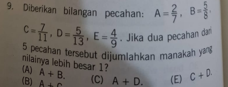 Diberikan bilangan pecahan: A= 2/7 , B= 5/8 ,
C= 7/11 , D= 5/13 , E= 4/9 . Jika dua pecahan dari
5 pecahan tersebut dijumlahkan manakah yang
nilainya lebih besar 1?
(A) A+B.
(B) A+C (C) A+D. (E) C+D.