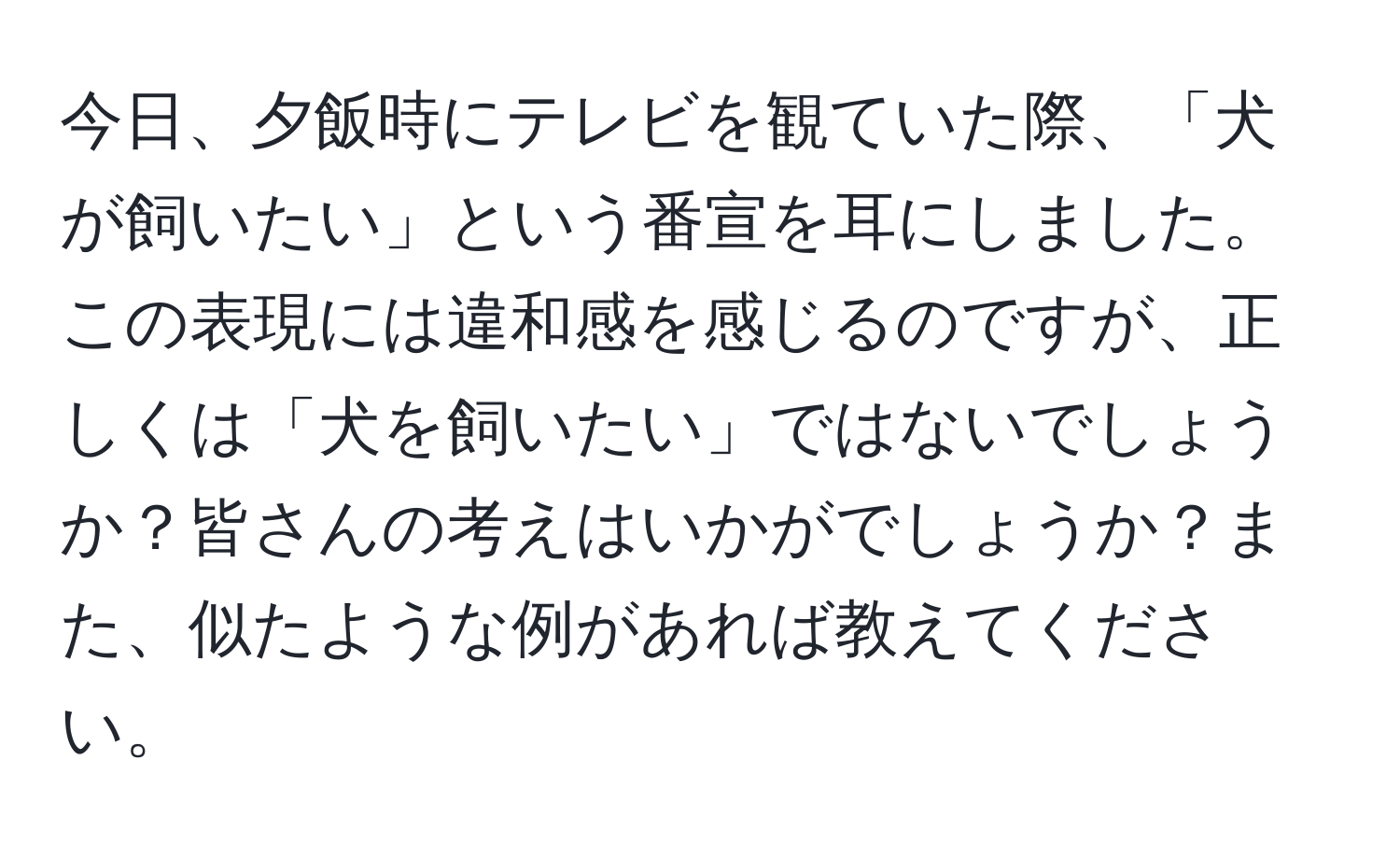 今日、夕飯時にテレビを観ていた際、「犬が飼いたい」という番宣を耳にしました。この表現には違和感を感じるのですが、正しくは「犬を飼いたい」ではないでしょうか？皆さんの考えはいかがでしょうか？また、似たような例があれば教えてください。