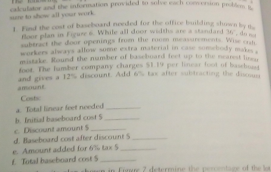 The t n 
calculator and the information provided to solve each conversion problem. Be 
sure to show all your work. 
1. Find the cost of baseboard needed for the office building shown by the 
floor plan in Figure 6. While all door widths are a standard 36° , do not 
subtract the door openings from the room measurements. Wise craf 
workers always allow some extra material in case somebody makes . 
mistake. Round the number of baseboard feet up to the nearest linear 
foot. The fumber company charges $1.19 per linear foot of baseboard 
and gives a 12% discount. Add 6% tax after subtracting the discount 
amount 
Costs: 
a. Total linear feet needed_ 
b. Initial baseboard cost $ _ 
c. Discount amount $ _ 
d. Baseboard cost after discount $_ 
e. Amount added for 6% tax $_ 
f Total baseboard cost $_ 
m in Figure 7 determine the percentage of the lot