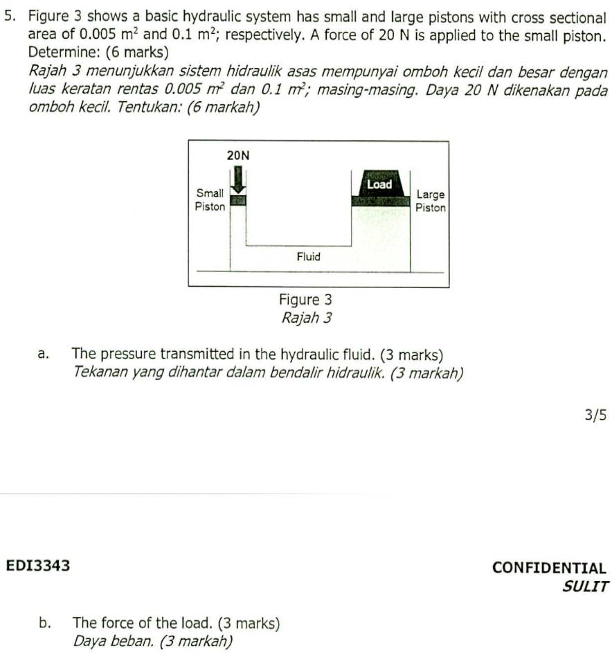 Figure 3 shows a basic hydraulic system has small and large pistons with cross sectional 
area of 0.005m^2 and 0.1m^2; respectively. A force of 20 N is applied to the small piston. 
Determine: (6 marks) 
Rajah 3 menunjukkan sistem hidraulik asas mempunyai omboh kecil dan besar dengan 
luas keratan rentas 0.005m^2 dan 0.1m^2; masing-masing. Daya 20 N dikenakan pada 
omboh kecil. Tentukan: (6 markah) 
a. The pressure transmitted in the hydraulic fluid. (3 marks) 
Tekanan yang dihantar dalam bendalir hidraulik. (3 markah) 
3/5 
EDI3343 CONFIDENTIAL 
SULIT 
b. The force of the load. (3 marks) 
Daya beban. (3 markah)