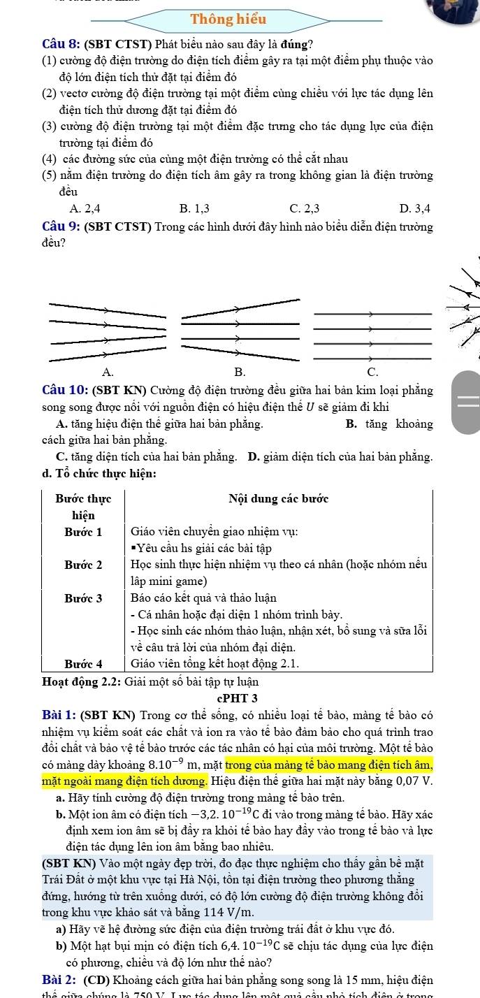 Thông hiểu
Câu 8: (SBT CTST) Phát biểu nào sau đây là đúng?
(1) cường độ điện trường do điện tích điểm gây ra tại một điểm phụ thuộc vào
độ lớn điện tích thử đặt tại điểm đó
(2) vectơ cường độ điện trường tại một điểm cùng chiều với lực tác dụng lên
điện tích thử dương đặt tại điểm đó
(3) cường độ điện trường tại một điểm đặc trưng cho tác dụng lực của điện
trường tại điểm đó
(4) các đường sức của cùng một điện trường có thể cắt nhau
(5) nằm điện trường do điện tích âm gây ra trong không gian là điện trường
đều
A. 2,4 B. 1,3 C. 2,3 D. 3,4
Câu 9: (SBT CTST) Trong các hình dưới đây hình nào biểu diễn điện trường
đều?
A.
B.
C.
Câu 10: (SBT KN) Cường độ điện trường đều giữa hai bản kim loại phẳng
song song được nổi với nguồn điện có hiệu điện thể U sẽ giảm đi khi
A. tăng hiệu điện thể giữa hai bản phẳng. B. tăng khoàng
cách giữa hai bản phằng.
C. tăng diện tích của hai bản phẳng. D. giảm diện tích của hai bản phẳng.
d. Tổ chức thực hiện:
Bước thực Nội dung các bước
hiện
Bước 1  Giáo viên chuyển giao nhiệm vụ:
Yêu cầu hs giải các bài tập
Bước 2  Học sinh thực hiện nhiệm vụ theo cá nhân (hoặc nhóm nều
lập mini game)
Bước 3 Báo cáo kết quả và thảo luận
- Cá nhân hoặc đại diện 1 nhóm trình bày.
- Học sinh các nhóm thảo luận, nhận xét, bổ sung và sữa lỗi
về câu trả lời của nhóm đại diện.
Bước 4 Giáo viên tổng kết hoạt động 2.1.
Hoạt động 2.2: Giải một số bài tập tự luận
cPHT 3
Bài 1: (SBT KN) Trong cơ thể sống, có nhiều loại tế bào, màng tế bào có
nhiệm vụ kiểm soát các chất và ion ra vào tế bào đảm bảo cho quá trình trao
đổi chất và bảo vệ tế bào trước các tác nhân có hại của môi trường. Một tế bào
có màng dày khoảng 8.10^(-9) m, mặt trong của màng tê bào mang điện tích âm,
mặt ngoài mang điện tích dương. Hiệu điện thể giữa hai mặt này băng 0,07 V.
a. Hãy tính cường độ điện trường trong màng tế bào trên.
b. Một ion âm có điện tích -3,2.10^(-19)C đi vào trong màng tế bào. Hãy xác
định xem ion âm sẽ bị đầy ra khỏi tế bào hay đầy vào trong tế bào và lực
điện tác dụng lên ion âm bằng bao nhiêu.
(SBT KN) Vào một ngày đẹp trời, đo đạc thực nghiệm cho thấy gần bề mặt
Trái Đất ở một khu vực tại Hà Nội, tồn tại điện trường theo phương thăng
đứng, hướng từ trên xuống dưới, có độ lớn cường độ điện trường không đổi
trong khu vực khảo sát và bằng 114 V/m.
a) Hãy vẽ hệ đường sức điện của điện trường trái đất ở khu vực đó.
b) Một hạt bụi mịn có điện tích 6,4. 10^(-19)C sẽ chịu tác dụng của lực điện
có phương, chiều và độ lớn như thể nào?
Bài 2: (CD) Khoảng cách giữa hai bản phẳng song song là 15 mm, hiệu điện