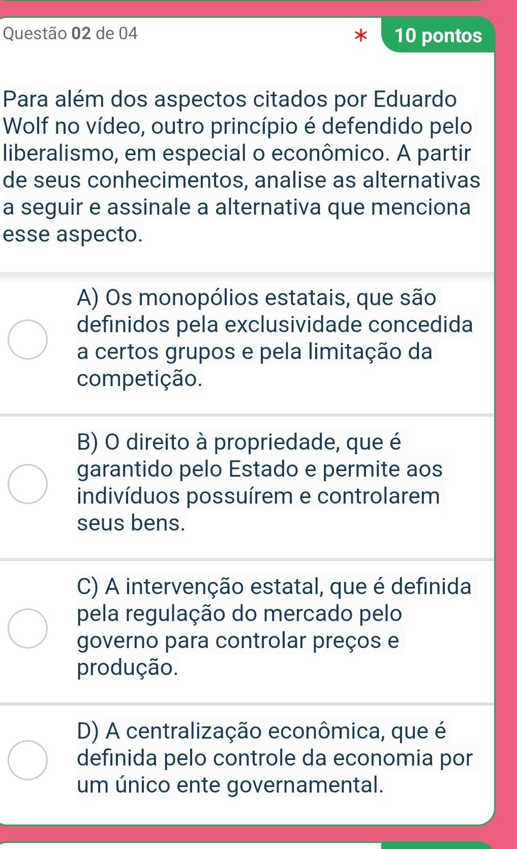 de 04 10 pontos
Para além dos aspectos citados por Eduardo
Wolf no vídeo, outro princípio é defendido pelo
liberalismo, em especial o econômico. A partir
de seus conhecimentos, analise as alternativas
a seguir e assinale a alternativa que menciona
esse aspecto.
A) Os monopólios estatais, que são
definidos pela exclusividade concedida
a certos grupos e pela limitação da
competição.
B) O direito à propriedade, que é
garantido pelo Estado e permite aos
indivíduos possuírem e controlarem
seus bens.
C) A intervenção estatal, que é definida
pela regulação do mercado pelo
governo para controlar preços e
produção.
D) A centralização econômica, que é
definida pelo controle da economia por
um único ente governamental.