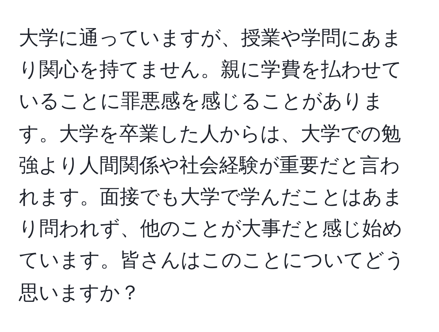 大学に通っていますが、授業や学問にあまり関心を持てません。親に学費を払わせていることに罪悪感を感じることがあります。大学を卒業した人からは、大学での勉強より人間関係や社会経験が重要だと言われます。面接でも大学で学んだことはあまり問われず、他のことが大事だと感じ始めています。皆さんはこのことについてどう思いますか？