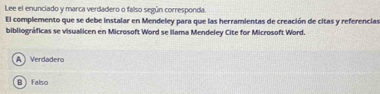 Lee el enunciado y marca verdadero o falso según corresponda.
El complemento que se debe instalar en Mendeley para que las herramientas de creación de citas y referencias
bibliográficas se visualicen en Microsoft Word se Ilama Mendeley Cite for Microsoft Word.
A Verdadero
B Falso