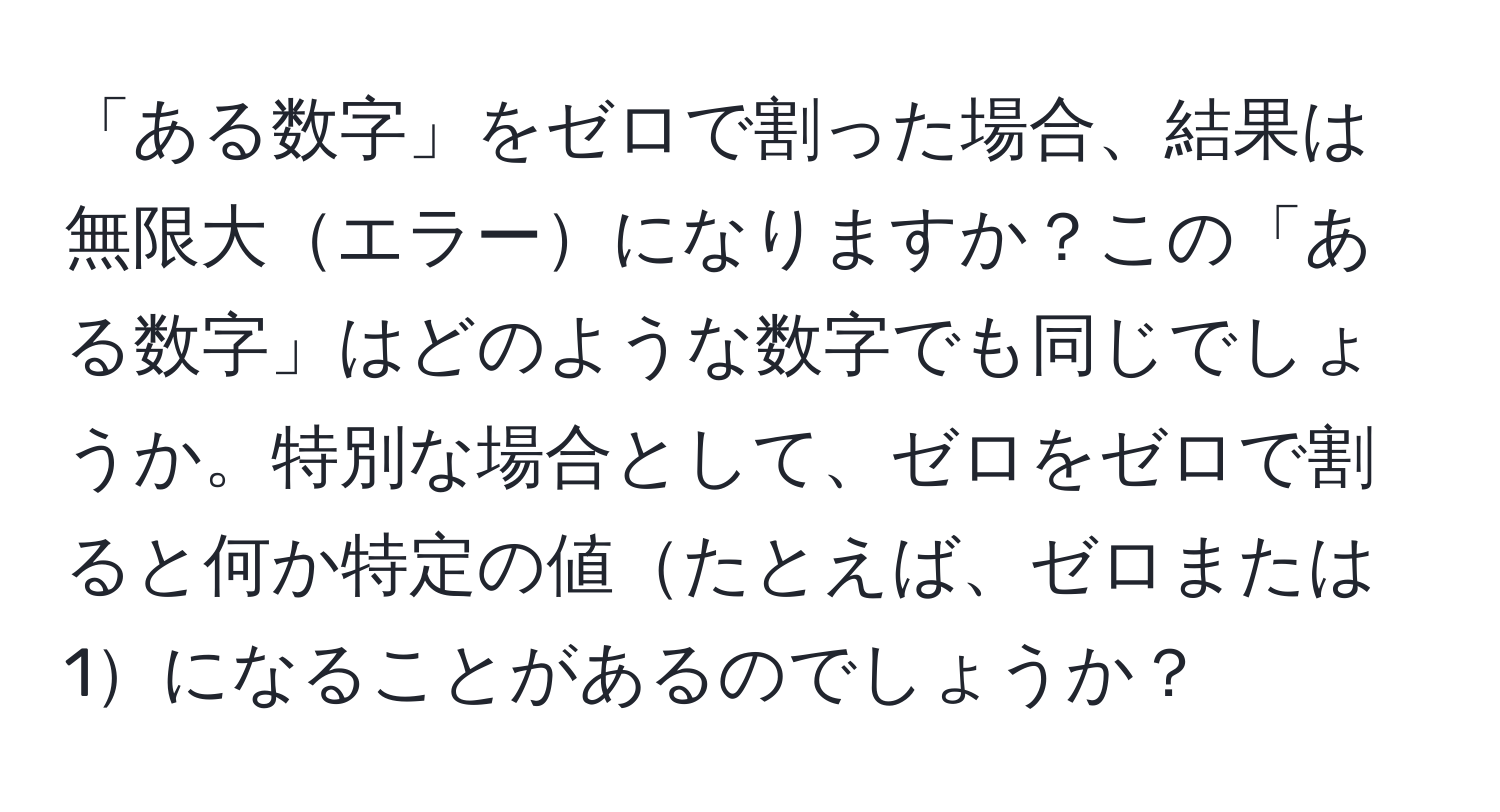 「ある数字」をゼロで割った場合、結果は無限大エラーになりますか？この「ある数字」はどのような数字でも同じでしょうか。特別な場合として、ゼロをゼロで割ると何か特定の値たとえば、ゼロまたは1になることがあるのでしょうか？