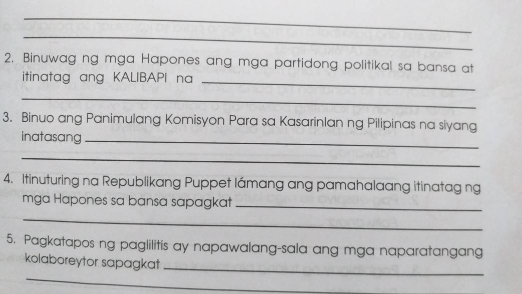 Binuwag ng mga Hapones ang mga partidong politikal sa bansa at 
itinatag ang KALIBAPI na_ 
_ 
3. Binuo ang Panimulang Komisyon Para sa Kasarinlan ng Pilipinas na siyang 
inatasang_ 
_ 
4. Itinuturing na Republikang Puppet lámang ang pamahalaang itinatag ng 
mga Hapones sa bansa sapagkat_ 
_ 
5. Pagkatapos ng paglilitis ay napawalang-sala ang mga naparatangang 
kolaboreytor sapagkat_ 
_