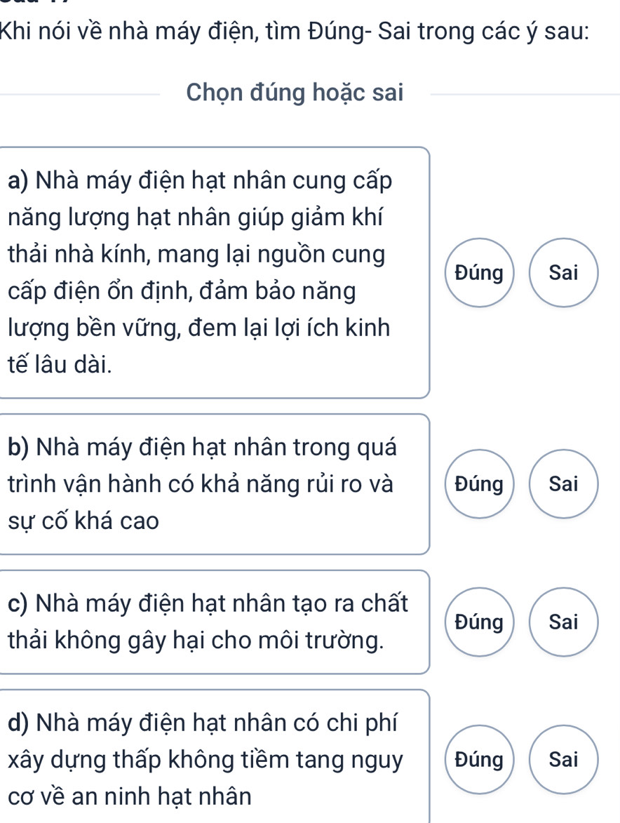 Khi nói về nhà máy điện, tìm Đúng- Sai trong các ý sau:
Chọn đúng hoặc sai
a) Nhà máy điện hạt nhân cung cấp
năng lượng hạt nhân giúp giảm khí
thải nhà kính, mang lại nguồn cung
Đúng Sai
cấp điện ổn định, đảm bảo năng
lượng bền vững, đem lại lợi ích kinh
tế lâu dài.
b) Nhà máy điện hạt nhân trong quá
trình vận hành có khả năng rủi ro và Đúng Sai
sự cố khá cao
c) Nhà máy điện hạt nhân tạo ra chất
Đúng Sai
thải không gây hại cho môi trường.
d) Nhà máy điện hạt nhân có chi phí
xây dựng thấp không tiềm tang nguy Đúng Sai
cơ về an ninh hạt nhân