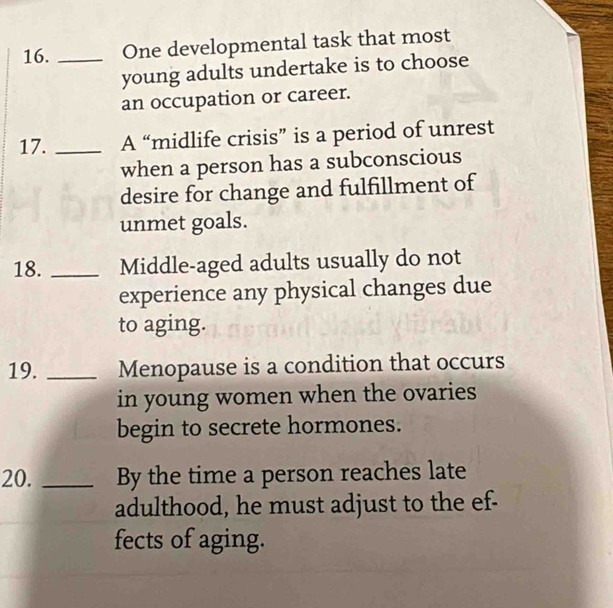 One developmental task that most 
young adults undertake is to choose 
an occupation or career. 
17. _A “midlife crisis” is a period of unrest 
when a person has a subconscious 
desire for change and fulfillment of 
unmet goals. 
18. _Middle-aged adults usually do not 
experience any physical changes due 
to aging. 
19. _Menopause is a condition that occurs 
in young women when the ovaries 
begin to secrete hormones. 
20. _By the time a person reaches late 
adulthood, he must adjust to the ef- 
fects of aging.