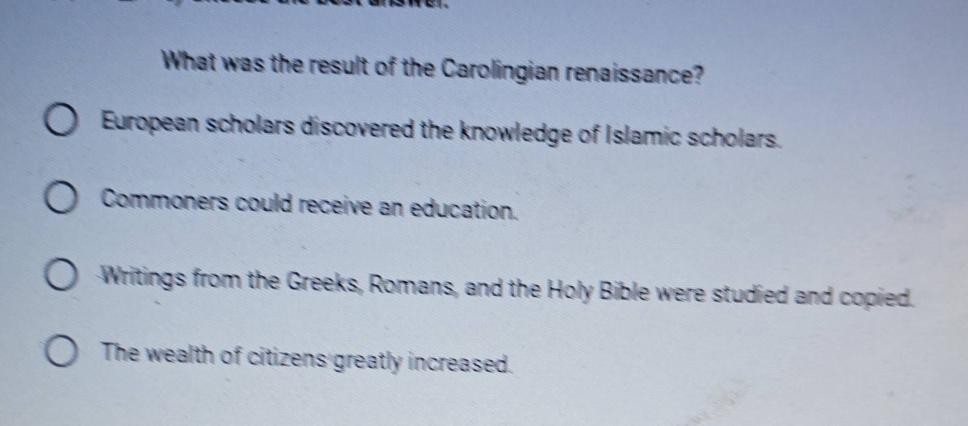 What was the result of the Carolingian renaissance?
European scholars discovered the knowledge of Islamic scholars.
Commoners could receive an education.
Writings from the Greeks, Romans, and the Holy Bible were studied and copied.
The wealth of citizens greatly increased.