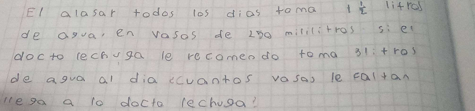 El alasar todos los dias tama
 1/2  lifrcs 
de agua en vosos de L50 mililitros si e 
docto lechvga le recomen do toma 31i+ros 
de agva al dia cuantos vasas le caltan 
Ie ga a to docto lechusa?