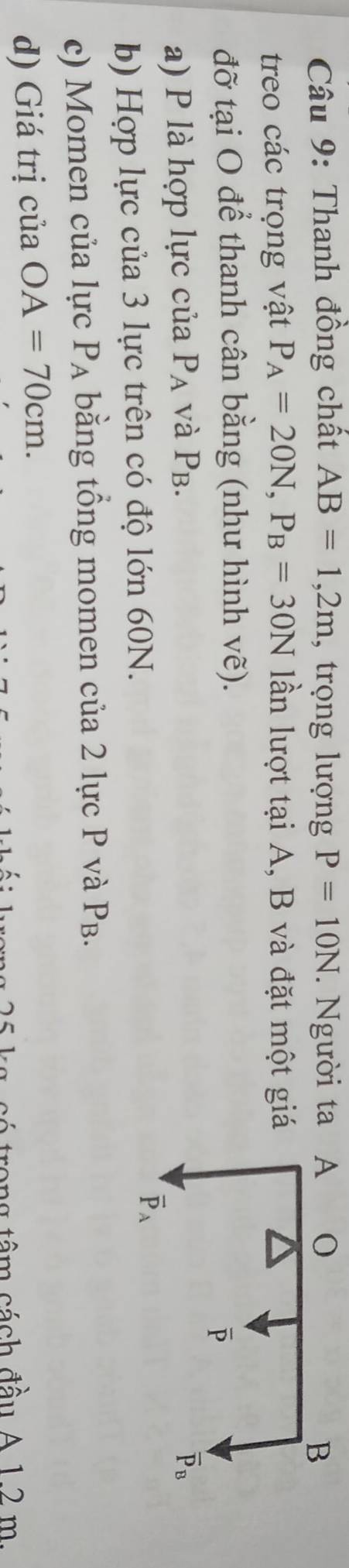 Thanh đồng chất AB=1,2m , trọng lượng P=10N. Người ta 
treo các trọng vật P_A=20N,P_B=30N lần lượt tại A, B và đặt một giá
đỡ tại O để thanh cân bằng (như hình vẽ).
a) P là hợp lực của P_A và P_B
b) Hợp lực của 3 lực trên có độ lớn 60N.
c) Momen của lực P_A bằng tổng momen của 2 lực P và P_B.
d) Giá trị của OA=70cm.
trong têm cách đầu A 1 2   m