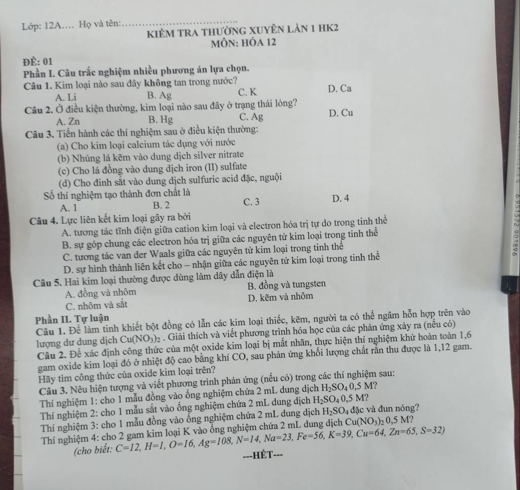 Lớp: 12A. Họ và tên:
_
kiÊM tRa thườnG XUyÊn lản 1 hK2
MÔN: HÓa 12
ĐÈ: 01
Phần I. Câu trắc nghiệm nhiều phương án lựa chọn.
Câu 1. Kim loại nào sau đây không tan trong nước? D. Ca
A. Li B. Ag C. K
Câu 2. Ở điều kiện thường, kim loại nào sau đây ở trạng thái lỏng?
A. Zn B. Hg C. Ag D. Cu
Câu 3. Tiến hành các thí nghiệm sau ở điều kiện thường:
(a) Cho kim loại calcium tác dụng với nước
(b) Nhúng lá kẽm vào dung dịch silver nitrate
(c) Cho lá đồng vào dung dịch iron (II) sulfate
(d) Cho đinh sắt vào dung dịch sulfuric acid đặc, nguội
Số thí nghiệm tạo thành đơn chất là
A. 1 B. 2 C. 3 D. 4
Câu 4. Lực liên kết kim loại gây ra bởi
A. tương tác tĩnh điện giữa cation kim loại và electron hóa trị tự do trong tinh thể
B. sự góp chung các electron hóa trị giữa các nguyên tử kim loại trong tinh thể
C. tương tác van der Waals giữa các nguyên tử kim loại trong tinh thể
:
D. sự hình thành liên kết cho - nhận giữa các nguyên tử kim loại trong tinh thể
Câu 5. Hai kim loại thường được dùng làm dây dẫn điện là
A. đồng và nhôm B. đồng và tungsten
C. nhôm và sắt D. kẽm và nhôm
Phần II. Tự luận
Câu 1. Để làm tinh khiết bột đồng có lẫn các kim loại thiếc, kẽm, người ta có thể ngâm hỗn hợp trên vào
lượng dư dung dịch Cu(NO_3)_2. Giải thích và viết phương trình hóa học của các phản ứng xảy ra (nếu có)
Câu 2. Để xác định công thức của một oxide kim loại bị mất nhãn, thực hiện thí nghiệm khử hoàn toàn 1,6
gam oxide kim loại đó ở nhiệt độ cao bằng khí CO, sau phản ứng khối lượng chất rắn thu được là 1,12 gam.
Hãy tìm công thức của oxide kim loại trên?
Câu 3. Nêu hiện tượng và viết phương trình phản ứng (nếu có) trong các thí nghiệm sau:
Thí nghiệm 1: cho 1 mẫu đồng vào ống nghiệm chứa 2 mL dung dịch H_2SO_40,5M ?
Thí nghiệm 2: cho 1 mẫu sắt vào ống nghiệm chứa 2 mL dung dịch H_2SO_40,5M ?
Thí nghiệm 3: cho 1 mẫu đồng vào ổng nghiệm chứa 2 mL dung dịch H_2SO_4 đặc và đun nóng?
Thí nghiệm 4: cho 2 gam kim loại K vào ống nghiệm chứa 2 mL dung dịch Cu(NO_3)_20,5 M?
(cho biết: C=12,H=1,O=16,Ag=108,N=14,Na=23,Fe=56,K=39,Cu=64,Zn=65,S=32)
==-HÉT===