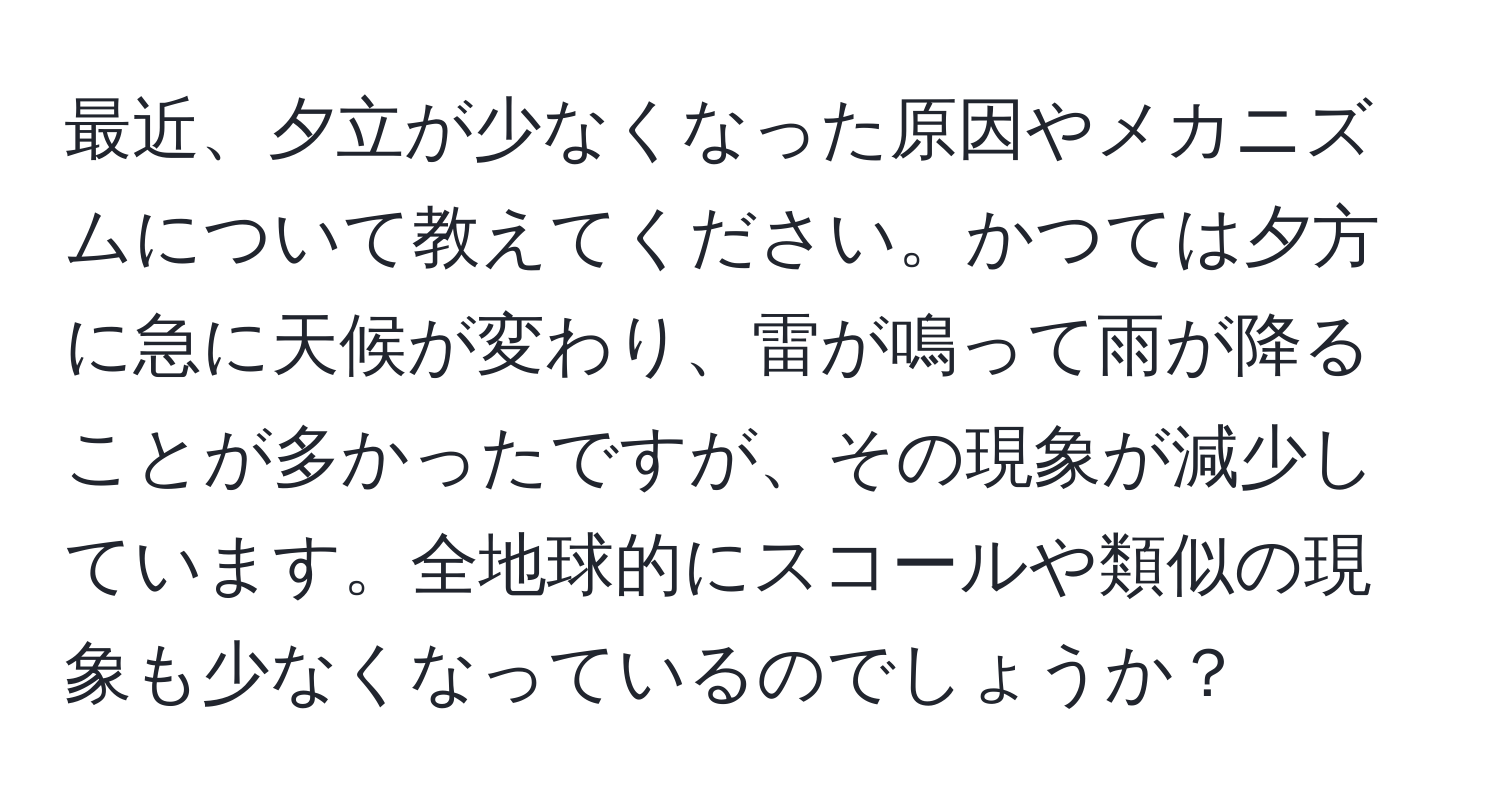 最近、夕立が少なくなった原因やメカニズムについて教えてください。かつては夕方に急に天候が変わり、雷が鳴って雨が降ることが多かったですが、その現象が減少しています。全地球的にスコールや類似の現象も少なくなっているのでしょうか？