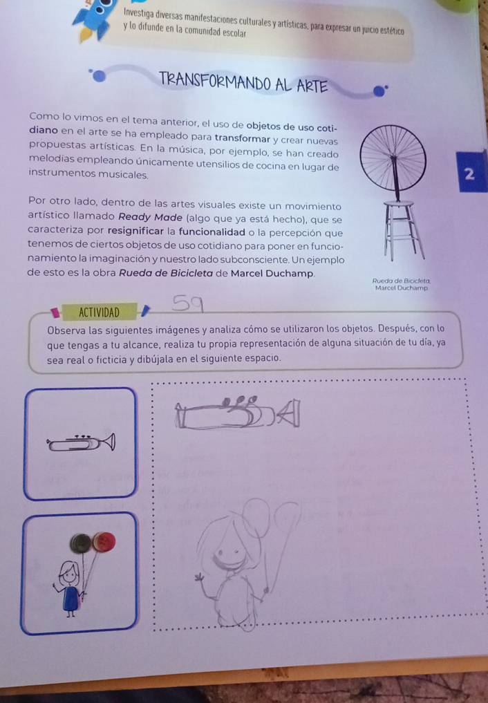 Investiga diversas manifestaciones culturales y artísticas, para expresar un juicio estético 
y lo difunde en la comunidad escolar 
TRANSFOKMANDO AL AKTE 
Como lo vimos en el tema anterior, el uso de objetos de uso coti- 
diano en el arte se ha empleado para transformar y crear nuevas 
propuestas artísticas. En la música, por ejemplo, se han creado 
melodias empleando únicamente utensílios de cocina en lugar de2 
instrumentos musicales 
Por otro lado, dentro de las artes visuales existe un movimiento 
artístico llamado Reddy Made (algo que ya está hecho), que se 
caracteriza por resignificar la funcionalidad o la percepción que 
tenemos de ciertos objetos de uso cotidiano para poner en funcio- 
namiento la imaginación y nuestro lado subconsciente. Un ejemplo 
de esto es la obra Rueda de Bicicleta de Marcel Duchamp. 
Rueda de Bicicleta 
Marcel Duchamp 
ACTIVIDAD 
Observa las siguientes imágenes y analiza cómo se utilizaron los objetos. Después, con lo 
que tengas a tu alcance, realiza tu propia representación de alguna situación de tu día, ya 
sea real o ficticia y dibújala en el siguiente espacio.