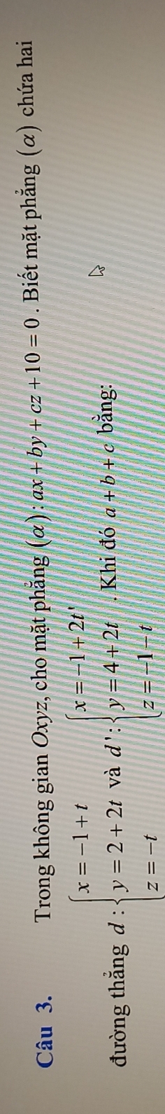 Trong không gian Oxyz, cho mặt phẳng (α) ax+by+cz+10=0. Biết mặt phẳng (α) chứa hai 
đường thắng d:beginarrayl x=-1+t y=2+2t z=-tendarray. và d∵ beginarrayl x=-1+2t y=4+2t z=-1-tendarray.. Khi đó a+b+c bằng: