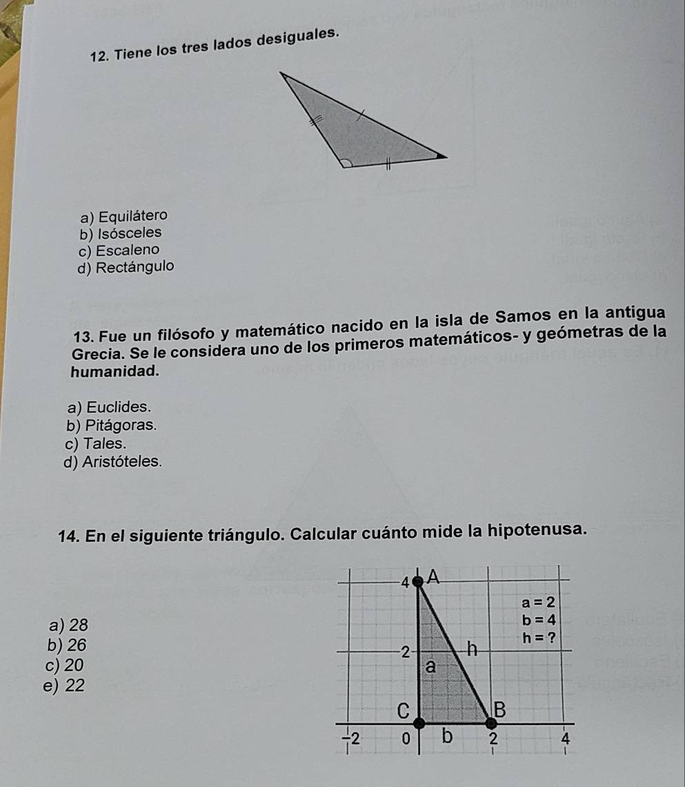 Tiene los tres lados desiguales.
a) Equilátero
b) Isósceles
c) Escaleno
d) Rectángulo
13. Fue un filósofo y matemático nacido en la isla de Samos en la antigua
Grecia. Se le considera uno de los primeros matemáticos- y geómetras de la
humanidad.
a) Euclides.
b) Pitágoras.
c) Tales.
d) Aristóteles.
14. En el siguiente triángulo. Calcular cuánto mide la hipotenusa.
a) 28
b) 26
c) 20 
e) 22