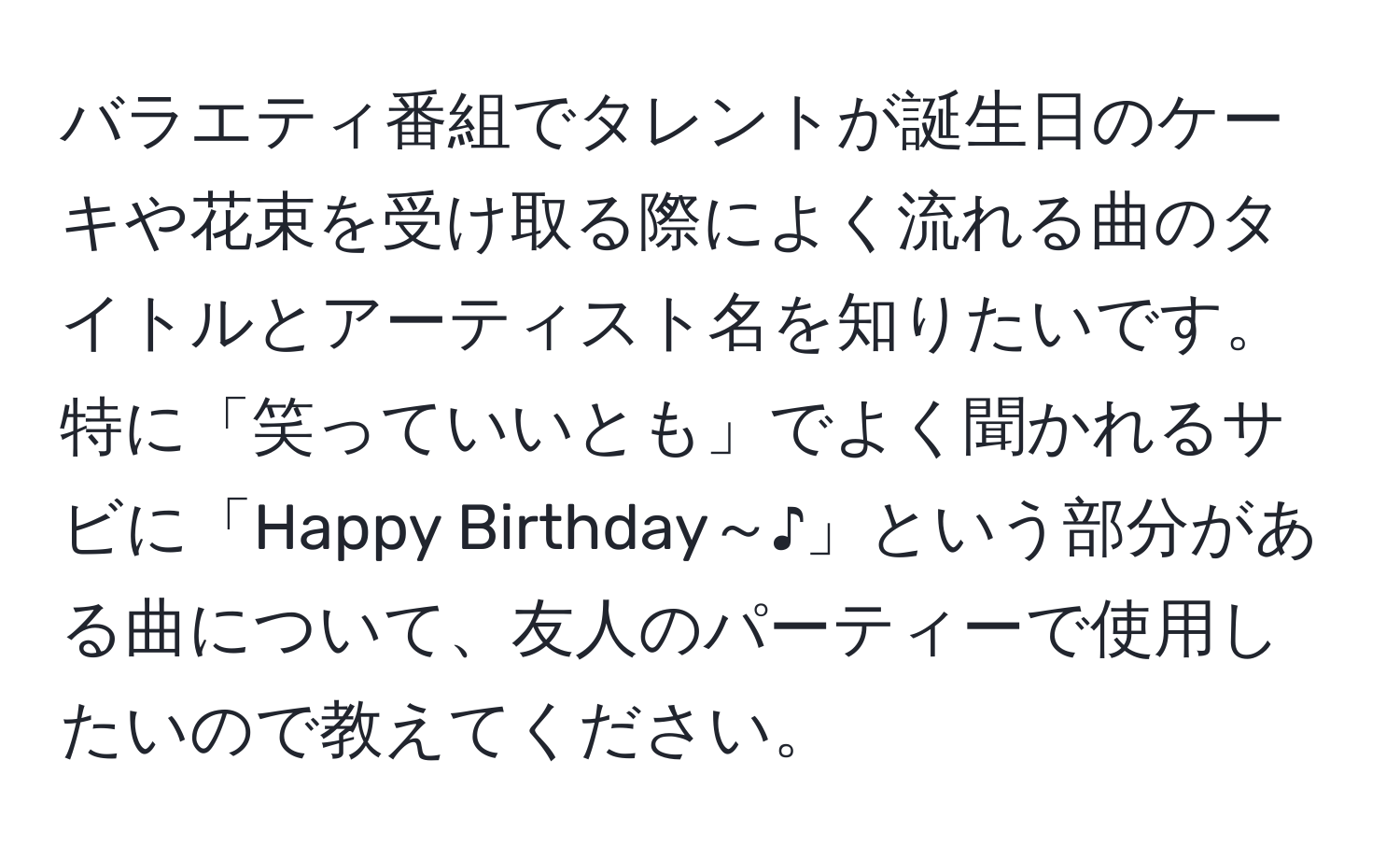 バラエティ番組でタレントが誕生日のケーキや花束を受け取る際によく流れる曲のタイトルとアーティスト名を知りたいです。特に「笑っていいとも」でよく聞かれるサビに「Happy Birthday～♪」という部分がある曲について、友人のパーティーで使用したいので教えてください。