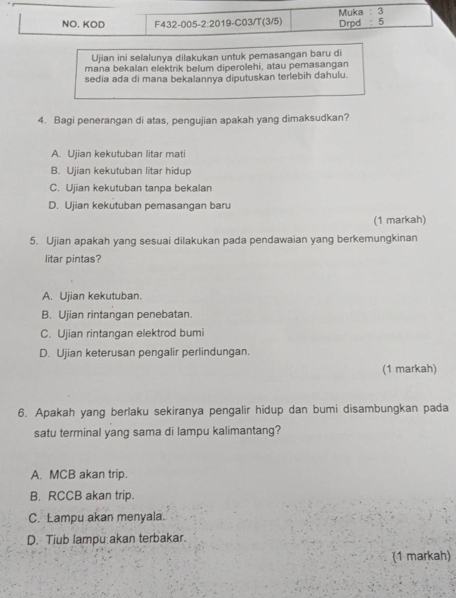 Ujian ini selalunya dilakukan untuk pemasangan baru di
mana bekalan elektrik belum diperolehi, atau pemasangan
sedia ada di mana bekalannya diputuskan terlebih dahulu.
4. Bagi penerangan di atas, pengujian apakah yang dimaksudkan?
A. Ujian kekutuban litar mati
B. Ujian kekutuban litar hidup
C. Ujian kekutuban tanpa bekalan
D. Ujian kekutuban pemasangan baru
(1 markah)
5. Ujian apakah yang sesuai dilakukan pada pendawaian yang berkemungkinan
litar pintas?
A. Ujian kekutuban.
B. Ujian rintangan penebatan.
C. Ujian rintangan elektrod bumi
D. Ujian keterusan pengalir perlindungan.
(1 markah)
6. Apakah yang berlaku sekiranya pengalir hidup dan bumi disambungkan pada
satu terminal yang sama di lampu kalimantang?
A. MCB akan trip.
B. RCCB akan trip.
C. Lampu akan menyala.
D. Tiub lampu akan terbakar.
(1 markah)