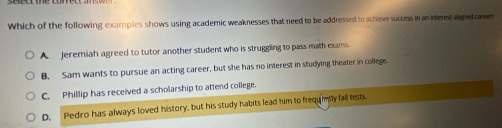 se ect the corect ans 
Which of the following examples shows using academic weaknesses that need to be addressed to achieve success in an interest aligned career?
A. Jeremiah agreed to tutor another student who is struggling to pass math exams.
B. Sam wants to pursue an acting career, but she has no interest in studying theater in college.
C. Phillip has received a scholarship to attend college.
D. Pedro has always loved history, but his study habits lead him to frequtly fail tests.