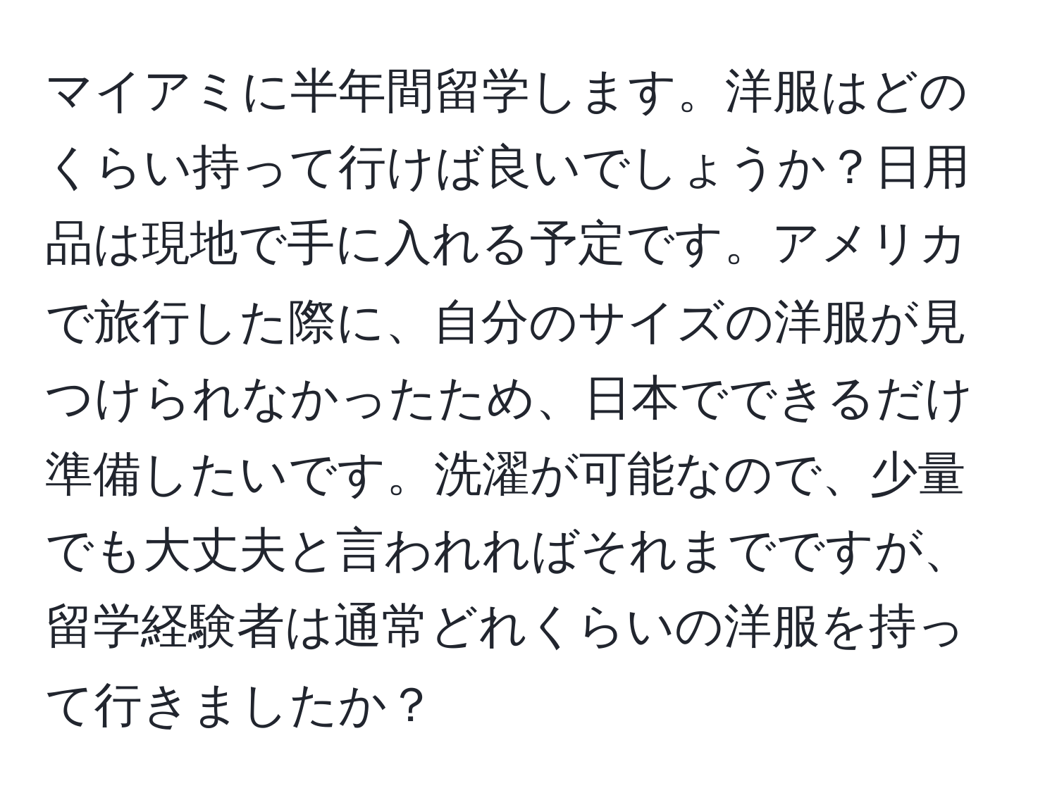 マイアミに半年間留学します。洋服はどのくらい持って行けば良いでしょうか？日用品は現地で手に入れる予定です。アメリカで旅行した際に、自分のサイズの洋服が見つけられなかったため、日本でできるだけ準備したいです。洗濯が可能なので、少量でも大丈夫と言われればそれまでですが、留学経験者は通常どれくらいの洋服を持って行きましたか？