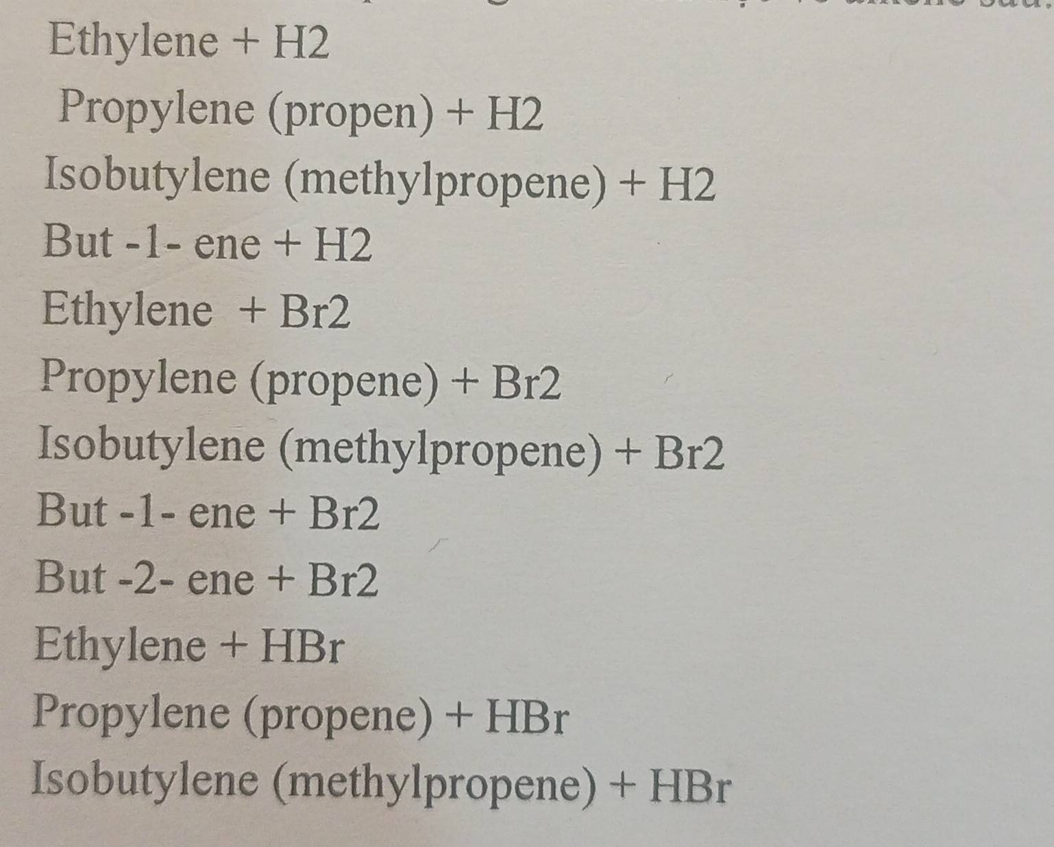 Ethylene + H2
Propylene (propen) + H2
Isobutylene (methylpropene) + H2
But -1- ene + H2
Ethylene + Br2
Propylene (propene) + Br2
Isobutylene (methylpropene) + Br2
But -1- ene + Br2
But -2 - ene + Br2
Ethylene + HBr
Propylene (propene) + Hl 2 r
Isobutylene (methylpropene) + HBr