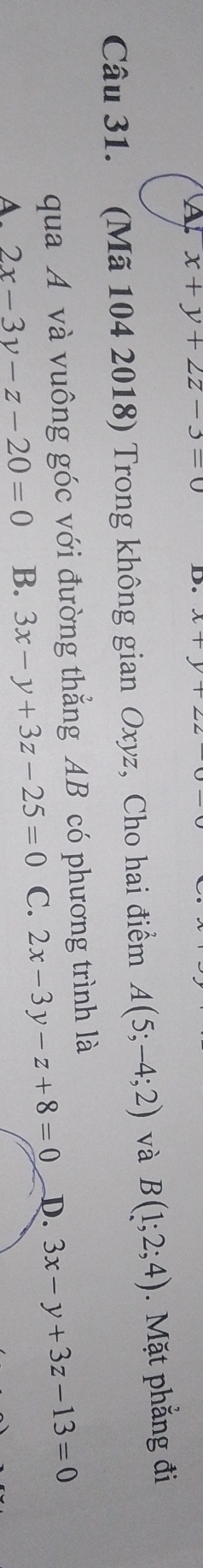 A x+y+2z-3=0 D 
Câu 31. (Mã 104 2018) Trong không gian Oxyz, Cho hai điểm A(5;-4;2) và B(1;2;4). Mặt phẳng đi
qua A và vuông góc với đường thẳng AB có phương trình là
A. 2x-3y-z-20=0 B. 3x-y+3z-25=0 C. 2x-3y-z+8=0 D. 3x-y+3z-13=0