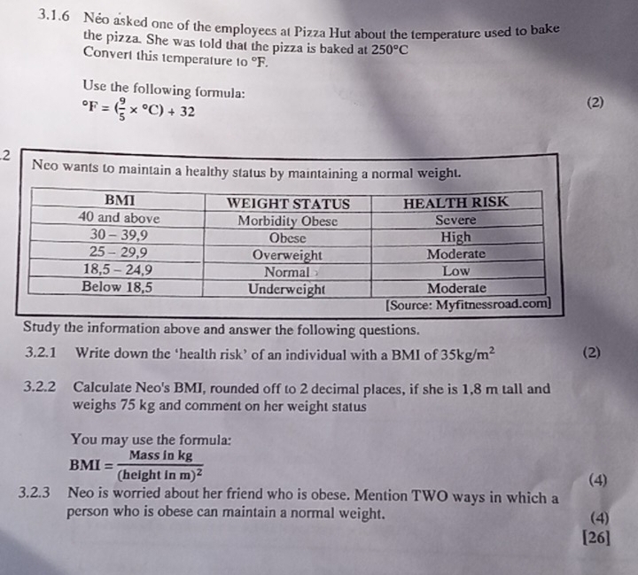 Néo asked one of the employecs at Pizza Hut about the temperature used to bake 
the pizza. She was told that the pizza is baked at 250°C
Convert this temperature to°F. 
Use the following formula:
^circ F=( 9/5 *°C)+32
(2) 
2 Neo wants to maintain a healthy status by maintaining a normal weight. 
Study the information above and answer the following questions. 
3.2.1 Write down the ‘health risk’ of an individual with a BMI of 35kg/m^2 (2) 
3.2.2 Calculate Neo's BMI, rounded off to 2 decimal places, if she is 1,8 m tall and 
weighs 75 kg and comment on her weight status 
You may use the formula:
BMI=frac Massinkg(heightinm)^2 (4) 
3.2.3 Neo is worried about her friend who is obese. Mention TWO ways in which a 
person who is obese can maintain a normal weight. (4) 
[26]