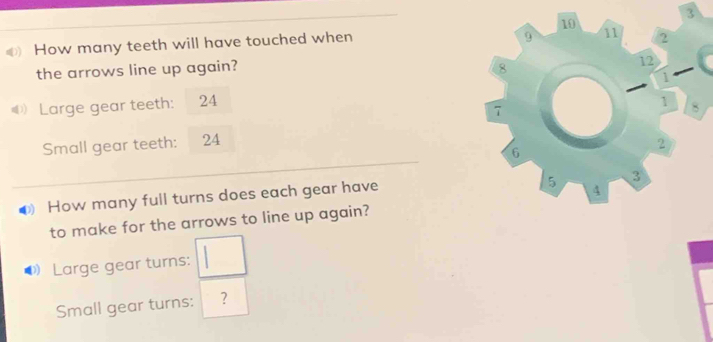 3
10
O) How many teeth will have touched when
9 11 2
the arrows line up again? 8 12
Large gear teeth: 24 1
7
1 8
Small gear teeth: 24 2
6
D How many full turns does each gear have
5 3
4
to make for the arrows to line up again? 
Large gear turns: □
Small gear turns: ?