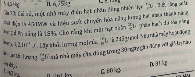 A. 4,54kg B. 6,75kg C. 8, 12kg
Cầu 23: Giả sử, một nhà máy điện hạt nhân dùng nhiên liệu _(92)^(235)U. Biết công suất
phát điện là 450MW và hiệu suất chuyển hóa năng lượng hạt nhân thành năng
lượng điện năng là 18%. Cho rằng khi một hạt nhân _(92)^(235)U phân hạch thì tỏa năng
lượng 3,2.10^(-11)J. Lấy khối lượng mol của beginarrayr 235 92endarray U là 235g/mol. Nếu nhà máy hoạt động
liên tục thì lượng _(92)^(235)U mà nhà máy cần dùng trong 30 ngày gần đúng với giá trị nào
sau đây?
D. 81 kg.
A 962 kg R 961 kợ.
C. 80 kg.
Lôi