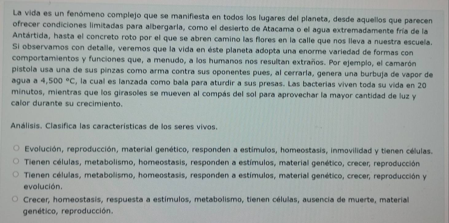 La vida es un fenómeno complejo que se manifiesta en todos los lugares del planeta, desde aquellos que parecen
ofrecer condiciones limitadas para albergarla, como el desierto de Atacama o el agua extremadamente fría de la
Antártida, hasta el concreto roto por el que se abren camino las flores en la calle que nos lleva a nuestra escuela.
Si observamos con detalle, veremos que la vida en éste planeta adopta una enorme variedad de formas con
comportamientos y funciones que, a menudo, a los humanos nos resultan extraños. Por ejemplo, el camarón
pistola usa una de sus pinzas como arma contra sus oponentes pues, al cerrarla, genera una burbuja de vapor de
agua a 4,500°C , la cual es lanzada como bala para aturdir a sus presas. Las bacterias viven toda su vida en 20
minutos, mientras que los girasoles se mueven al compás del sol para aprovechar la mayor cantidad de luz y
calor durante su crecimiento.
Análisis. Clasifica las características de los seres vivos.
Evolución, reproducción, material genético, responden a estímulos, homeostasis, inmovilidad y tienen células.
Tienen células, metabolismo, homeostasis, responden a estímulos, material genético, crecer, reproducción
Tienen células, metabolismo, homeostasis, responden a estímulos, material genético, crecer, reproducción y
evolución.
Crecer, homeostasis, respuesta a estímulos, metabolismo, tienen células, ausencia de muerte, material
genético, reproducción.