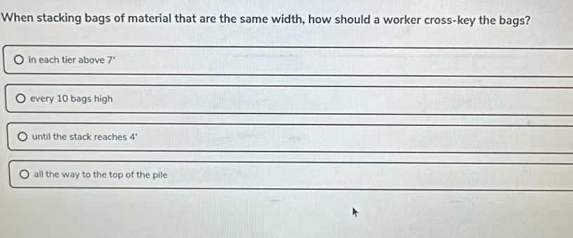 When stacking bags of material that are the same width, how should a worker cross-key the bags?
in each tier above 7 '
every 10 bags high
until the stack reaches 4 '
all the way to the top of the pile