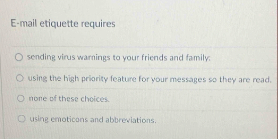 E-mail etiquette requires
sending virus warnings to your friends and family:
using the high priority feature for your messages so they are read.
none of these choices.
using emoticons and abbreviations.