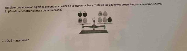 Resolver una ecuación significa encontrar el valor de la incógnita, lee y contesta las siguientes preguntas, para explorar el tema: 
1. ¿Puedes encontrar la masa de la manzana? 
2. ¿Qué masa tiene?