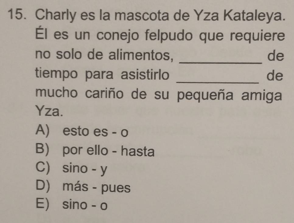 Charly es la mascota de Yza Kataleya.
Él es un conejo felpudo que requiere
no solo de alimentos, _de
tiempo para asistirlo _de
mucho cariño de su pequeña amiga
Yza.
A) esto es - o
B) por ello - hasta
C) sino - y
D) más - pues
E) sino - o